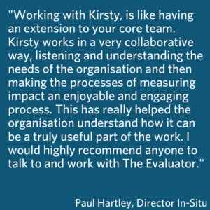 This is a blue box which shares the quote Working with Kirsty, is like having an extension to your core team. Kirsty works in a very collaborative way, listening and understanding the needs of the organisation and then making the processes of measuring impact an enjoyable and engaging process. This has really helped the organisation understand how it can be a truly useful part of the work. I would highly recommend anyone to talk to and work with The Evaluator. Paul Hartley, Director In-Situ 