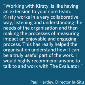 This is a blue box which shares the quote Working with Kirsty, is like having an extension to your core team. Kirsty works in a very collaborative way, listening and understanding the needs of the organisation and then making the processes of measuring impact an enjoyable and engaging process. This has really helped the organisation understand how it can be a truly useful part of the work. I would highly recommend anyone to talk to and work with The Evaluator. Paul Hartley, Director In-Situ